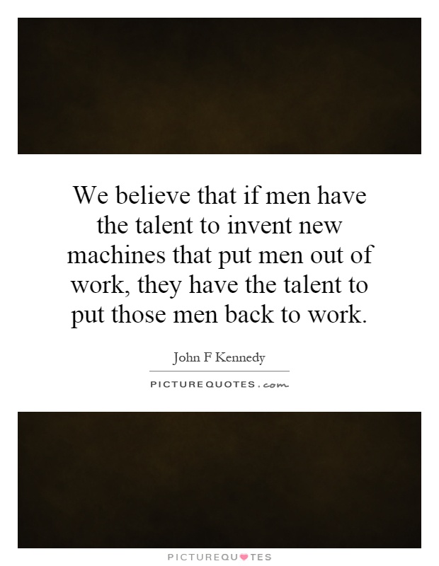 We believe that if men have the talent to invent new machines that put men out of work, they have the talent to put those men back to work Picture Quote #1