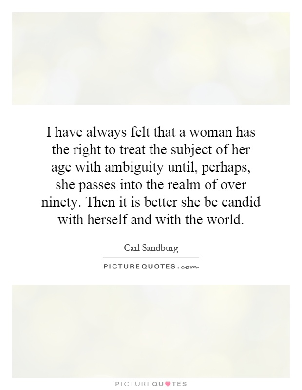 I have always felt that a woman has the right to treat the subject of her age with ambiguity until, perhaps, she passes into the realm of over ninety. Then it is better she be candid with herself and with the world Picture Quote #1