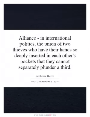 Alliance - in international politics, the union of two thieves who have their hands so deeply inserted in each other's pockets that they cannot separately plunder a third Picture Quote #1