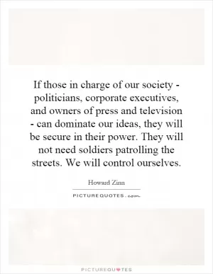 If those in charge of our society - politicians, corporate executives, and owners of press and television - can dominate our ideas, they will be secure in their power. They will not need soldiers patrolling the streets. We will control ourselves Picture Quote #1