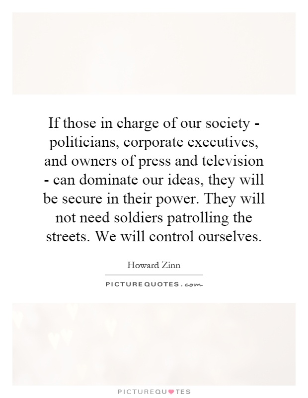 If those in charge of our society - politicians, corporate executives, and owners of press and television - can dominate our ideas, they will be secure in their power. They will not need soldiers patrolling the streets. We will control ourselves Picture Quote #1