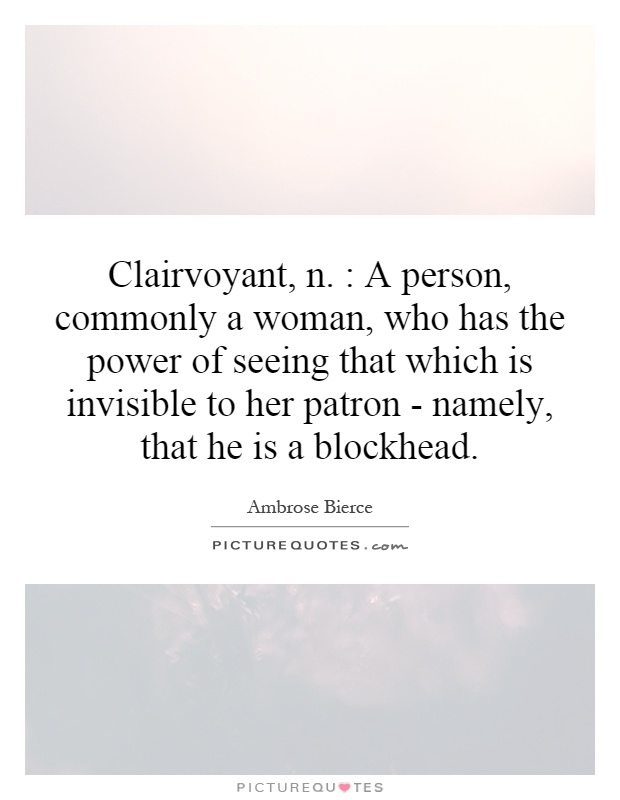 Clairvoyant, n. : A person, commonly a woman, who has the power of seeing that which is invisible to her patron - namely, that he is a blockhead Picture Quote #1