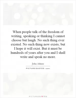 When people talk of the freedom of writing, speaking or thinking I cannot choose but laugh. No such thing ever existed. No such thing now exists; but I hope it will exist. But it must be hundreds of years after you and I shall write and speak no more Picture Quote #1