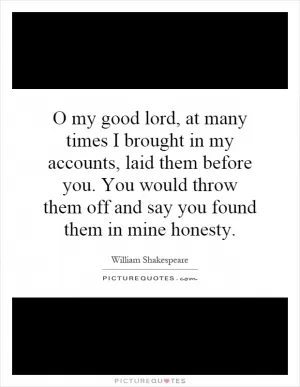 O my good lord, at many times I brought in my accounts, laid them before you. You would throw them off and say you found them in mine honesty Picture Quote #1
