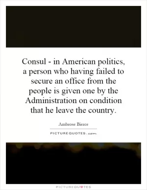 Consul - in American politics, a person who having failed to secure an office from the people is given one by the Administration on condition that he leave the country Picture Quote #1