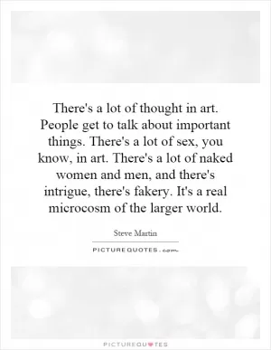 There's a lot of thought in art. People get to talk about important things. There's a lot of sex, you know, in art. There's a lot of naked women and men, and there's intrigue, there's fakery. It's a real microcosm of the larger world Picture Quote #1