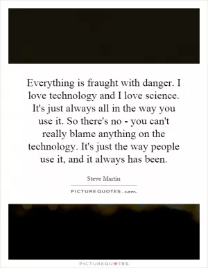 Everything is fraught with danger. I love technology and I love science. It's just always all in the way you use it. So there's no - you can't really blame anything on the technology. It's just the way people use it, and it always has been Picture Quote #1