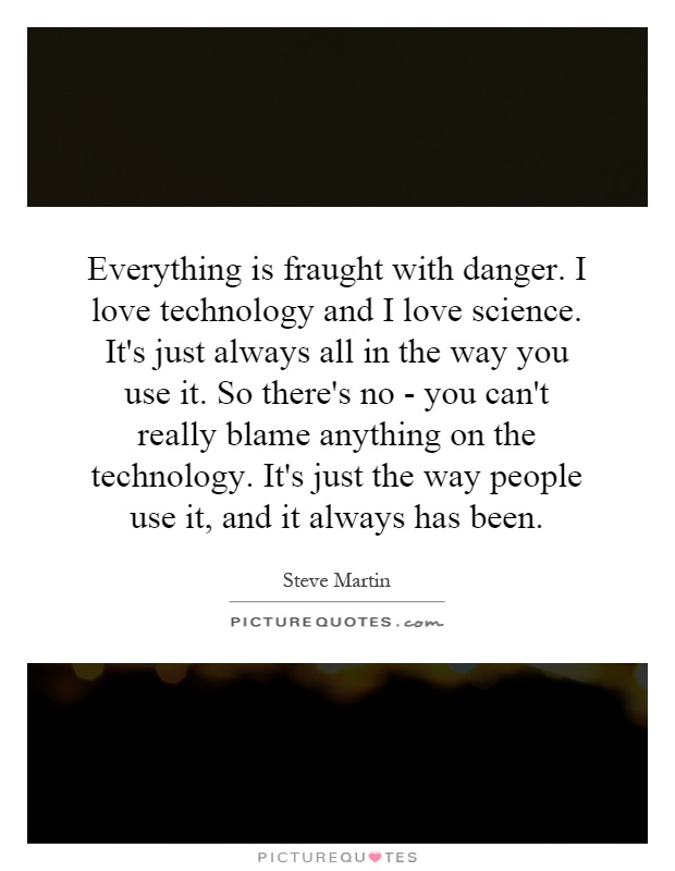 Everything is fraught with danger. I love technology and I love science. It's just always all in the way you use it. So there's no - you can't really blame anything on the technology. It's just the way people use it, and it always has been Picture Quote #1