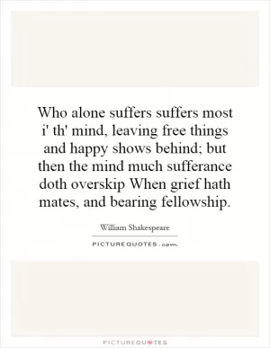 Who alone suffers suffers most i' th' mind, leaving free things and happy shows behind; but then the mind much sufferance doth overskip When grief hath mates, and bearing fellowship Picture Quote #1