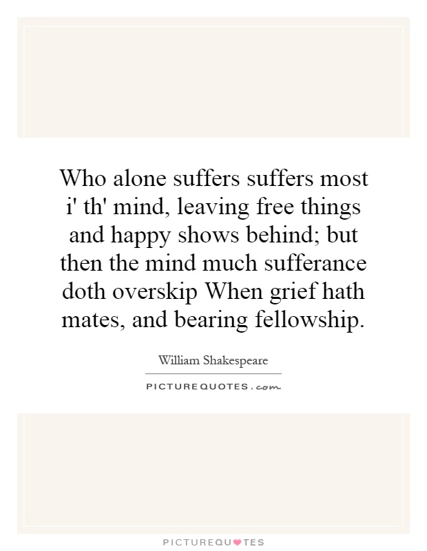 Who alone suffers suffers most i' th' mind, leaving free things and happy shows behind; but then the mind much sufferance doth overskip When grief hath mates, and bearing fellowship Picture Quote #1