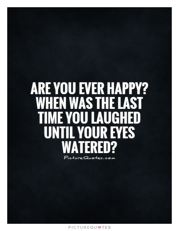 Are you ever happy? When was the last time you laughed until your eyes watered? Picture Quote #1