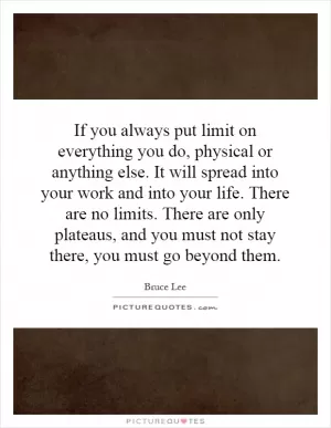 If you always put limit on everything you do, physical or anything else. It will spread into your work and into your life. There are no limits. There are only plateaus, and you must not stay there, you must go beyond them Picture Quote #1
