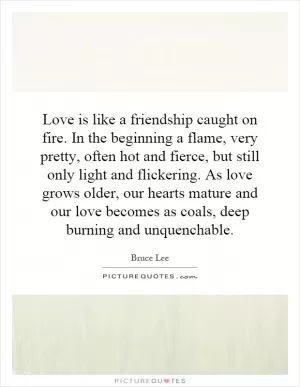 Love is like a friendship caught on fire. In the beginning a flame, very pretty, often hot and fierce, but still only light and flickering. As love grows older, our hearts mature and our love becomes as coals, deep burning and unquenchable Picture Quote #1