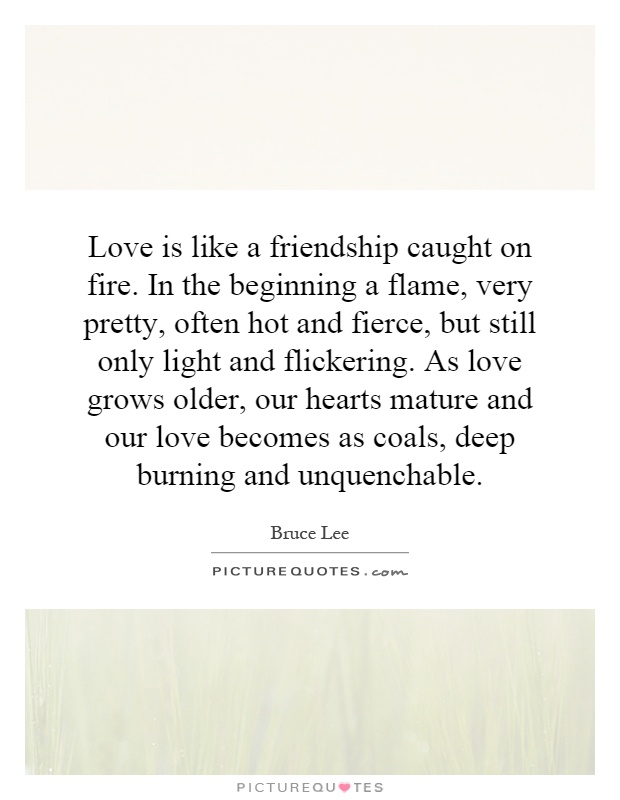 Love is like a friendship caught on fire. In the beginning a flame, very pretty, often hot and fierce, but still only light and flickering. As love grows older, our hearts mature and our love becomes as coals, deep burning and unquenchable Picture Quote #1