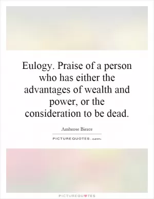 Eulogy. Praise of a person who has either the advantages of wealth and power, or the consideration to be dead Picture Quote #1