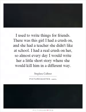 I used to write things for friends. There was this girl I had a crush on, and she had a teacher she didn't like at school. I had a real crush on her, so almost every day I would write her a little short story where she would kill him in a different way Picture Quote #1