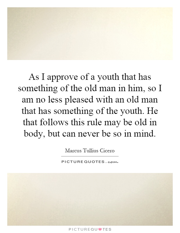 As I approve of a youth that has something of the old man in him, so I am no less pleased with an old man that has something of the youth. He that follows this rule may be old in body, but can never be so in mind Picture Quote #1
