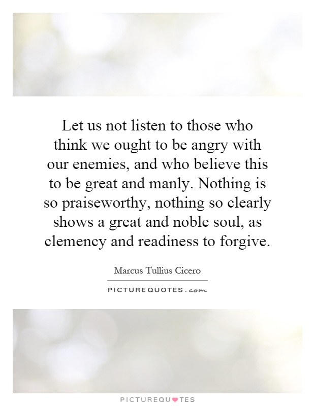 Let us not listen to those who think we ought to be angry with our enemies, and who believe this to be great and manly. Nothing is so praiseworthy, nothing so clearly shows a great and noble soul, as clemency and readiness to forgive Picture Quote #1