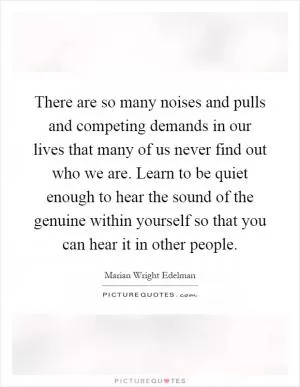 There are so many noises and pulls and competing demands in our lives that many of us never find out who we are. Learn to be quiet enough to hear the sound of the genuine within yourself so that you can hear it in other people Picture Quote #1