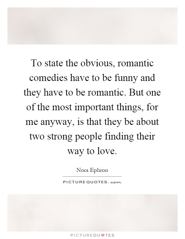 To state the obvious, romantic comedies have to be funny and they have to be romantic. But one of the most important things, for me anyway, is that they be about two strong people finding their way to love Picture Quote #1