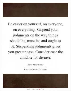 Be easier on yourself, on everyone, on everything. Suspend your judgments on the way things should be, must be, and ought to be. Suspending judgments gives you greater ease. Consider ease the antidote for disease Picture Quote #1
