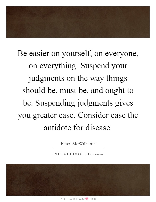 Be easier on yourself, on everyone, on everything. Suspend your judgments on the way things should be, must be, and ought to be. Suspending judgments gives you greater ease. Consider ease the antidote for disease Picture Quote #1