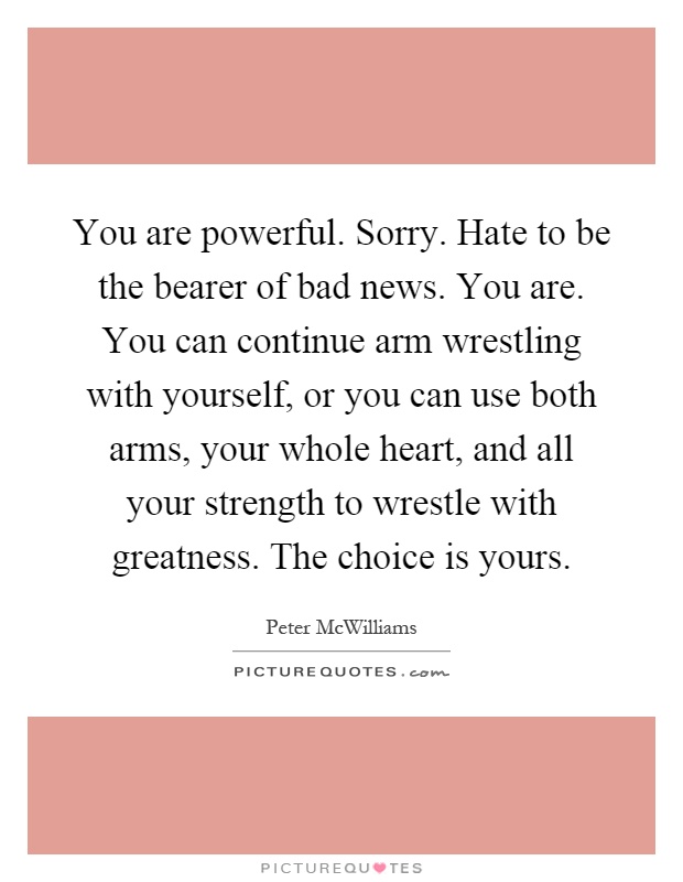 You are powerful. Sorry. Hate to be the bearer of bad news. You are. You can continue arm wrestling with yourself, or you can use both arms, your whole heart, and all your strength to wrestle with greatness. The choice is yours Picture Quote #1