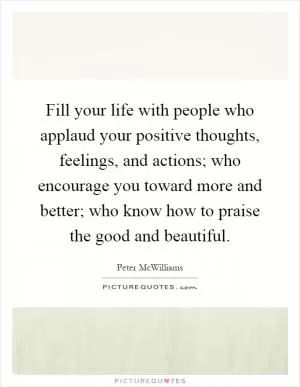 Fill your life with people who applaud your positive thoughts, feelings, and actions; who encourage you toward more and better; who know how to praise the good and beautiful Picture Quote #1