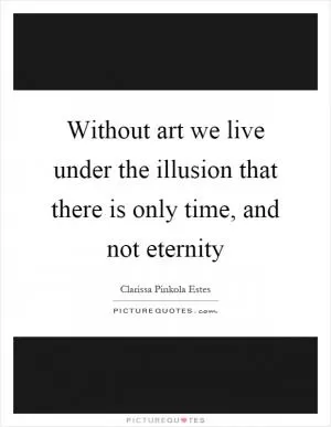 Without art we live under the illusion that there is only time, and not eternity Picture Quote #1