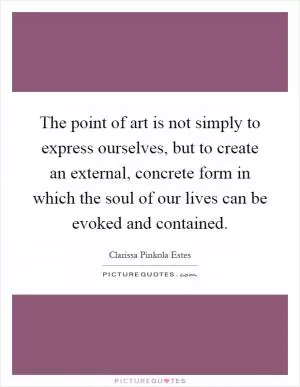 The point of art is not simply to express ourselves, but to create an external, concrete form in which the soul of our lives can be evoked and contained Picture Quote #1