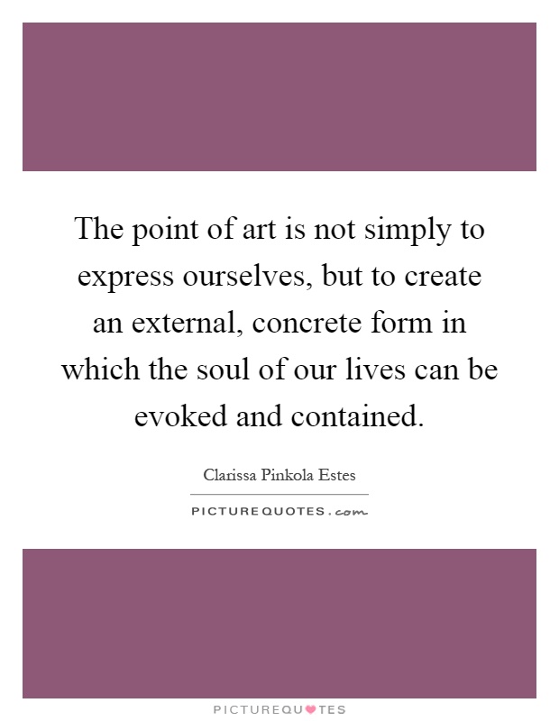 The point of art is not simply to express ourselves, but to create an external, concrete form in which the soul of our lives can be evoked and contained Picture Quote #1