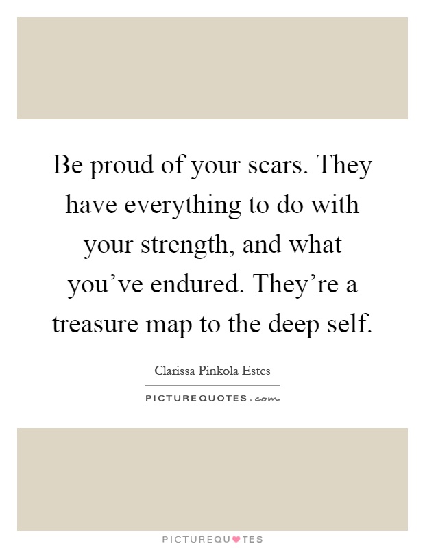 Be proud of your scars. They have everything to do with your strength, and what you've endured. They're a treasure map to the deep self Picture Quote #1