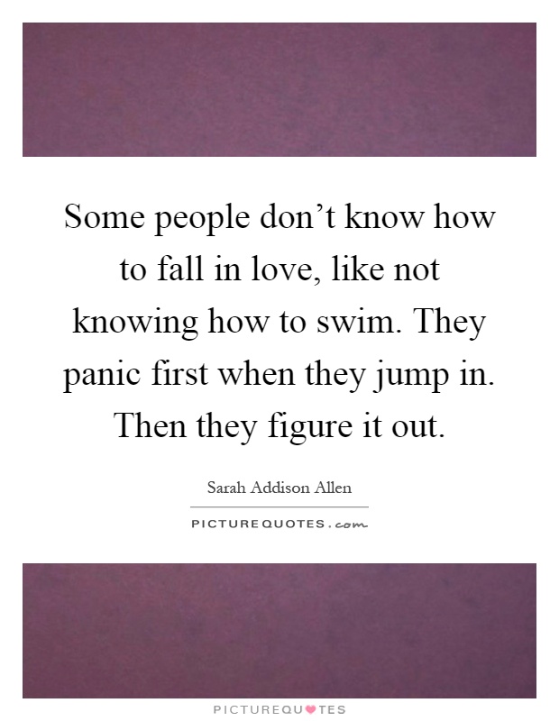 Some people don't know how to fall in love, like not knowing how to swim. They panic first when they jump in. Then they figure it out Picture Quote #1