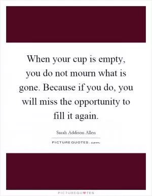 When your cup is empty, you do not mourn what is gone. Because if you do, you will miss the opportunity to fill it again Picture Quote #1