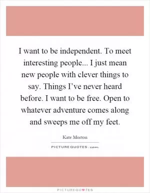I want to be independent. To meet interesting people... I just mean new people with clever things to say. Things I’ve never heard before. I want to be free. Open to whatever adventure comes along and sweeps me off my feet Picture Quote #1