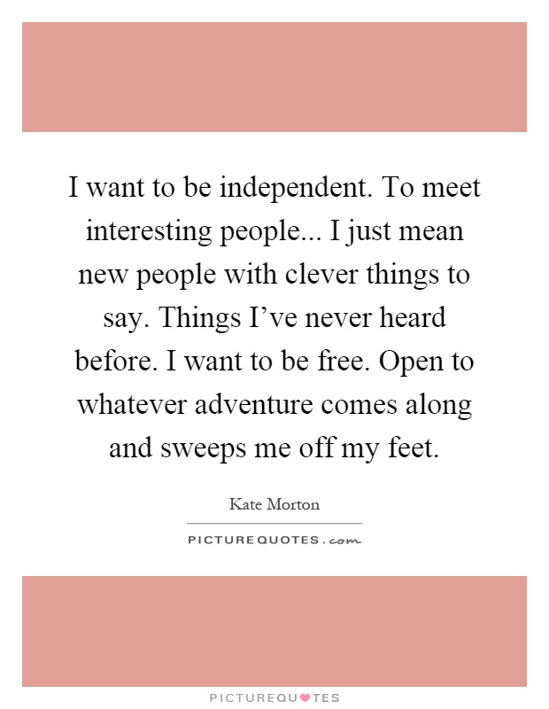 I want to be independent. To meet interesting people... I just mean new people with clever things to say. Things I've never heard before. I want to be free. Open to whatever adventure comes along and sweeps me off my feet Picture Quote #1