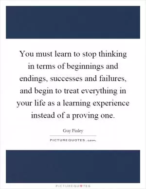 You must learn to stop thinking in terms of beginnings and endings, successes and failures, and begin to treat everything in your life as a learning experience instead of a proving one Picture Quote #1