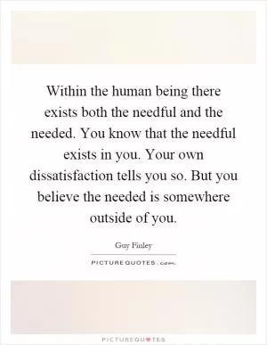 Within the human being there exists both the needful and the needed. You know that the needful exists in you. Your own dissatisfaction tells you so. But you believe the needed is somewhere outside of you Picture Quote #1