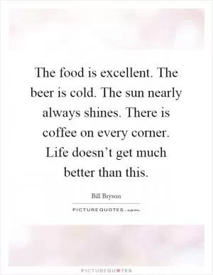 The food is excellent. The beer is cold. The sun nearly always shines. There is coffee on every corner. Life doesn’t get much better than this Picture Quote #1