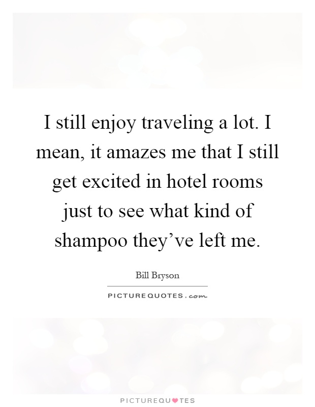 I still enjoy traveling a lot. I mean, it amazes me that I still get excited in hotel rooms just to see what kind of shampoo they've left me Picture Quote #1