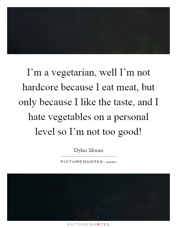 I'm a vegetarian, well I'm not hardcore because I eat meat, but only because I like the taste, and I hate vegetables on a personal level so I'm not too good! Picture Quote #1