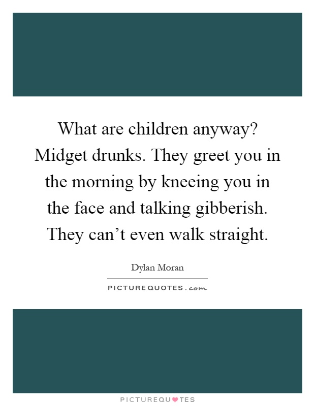 What are children anyway? Midget drunks. They greet you in the morning by kneeing you in the face and talking gibberish. They can't even walk straight Picture Quote #1