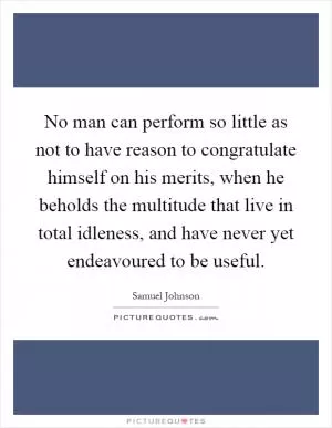 No man can perform so little as not to have reason to congratulate himself on his merits, when he beholds the multitude that live in total idleness, and have never yet endeavoured to be useful Picture Quote #1