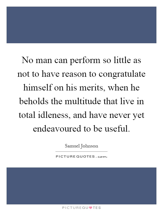 No man can perform so little as not to have reason to congratulate himself on his merits, when he beholds the multitude that live in total idleness, and have never yet endeavoured to be useful Picture Quote #1