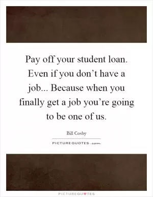 Pay off your student loan. Even if you don’t have a job... Because when you finally get a job you’re going to be one of us Picture Quote #1
