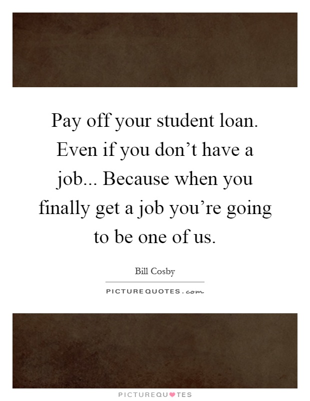 Pay off your student loan. Even if you don't have a job... Because when you finally get a job you're going to be one of us Picture Quote #1