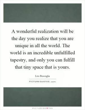 A wonderful realization will be the day you realize that you are unique in all the world. The world is an incredible unfulfilled tapestry, and only you can fulfill that tiny space that is yours Picture Quote #1