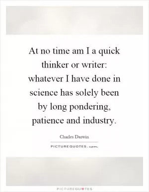 At no time am I a quick thinker or writer: whatever I have done in science has solely been by long pondering, patience and industry Picture Quote #1