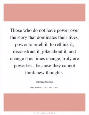 Those who do not have power over the story that dominates their lives, power to retell it, to rethink it, deconstruct it, joke about it, and change it as times change, truly are powerless, because they cannot think new thoughts Picture Quote #1