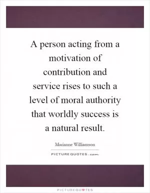 A person acting from a motivation of contribution and service rises to such a level of moral authority that worldly success is a natural result Picture Quote #1